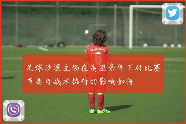 足球沙漠主场在高温条件下对比赛节奏与战术执行的影响如何
