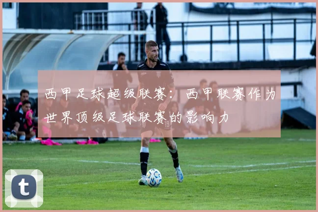 西甲足球超级联赛：西甲联赛作为世界顶级足球联赛的影响力